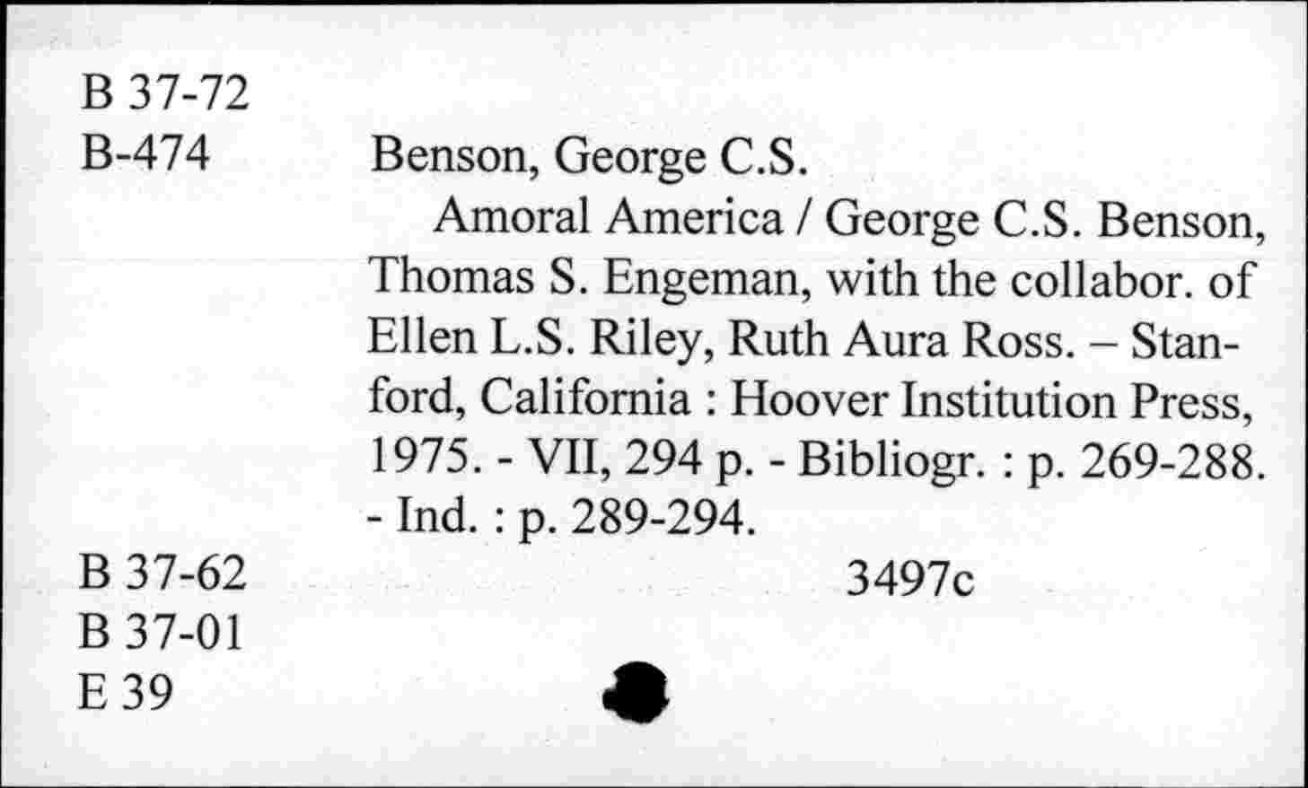 ﻿B 37-72 B-474	Benson, George C.S. Amoral America / George C.S. Benson, Thomas S. Engeman, with the collabor. of Ellen L.S. Riley, Ruth Aura Ross. - Stanford, California : Hoover Institution Press, 1975. - VII, 294 p. - Bibliogr. : p. 269-288. - Ind. : p. 289-294.
B 37-62 B 37-01 E39	3497c